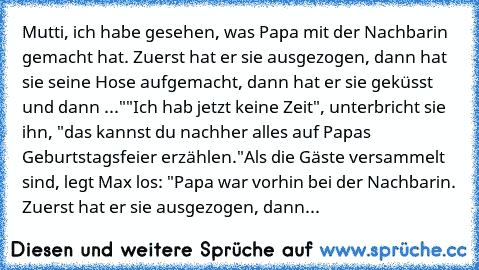 Mutti, ich habe gesehen, was Papa mit der Nachbarin gemacht hat. Zuerst hat er sie ausgezogen, dann hat sie seine Hose aufgemacht, dann hat er sie geküsst und dann ..."
"Ich hab jetzt keine Zeit", unterbricht sie ihn, "das kannst du nachher alles auf Papas Geburtstagsfeier erzählen."
Als die Gäste versammelt sind, legt Max los: "Papa war vorhin bei der Nachbarin. Zuerst hat er sie ausgezogen, d...