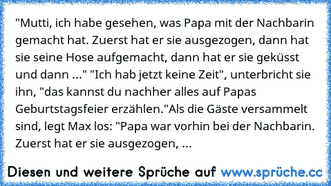 "Mutti, ich habe gesehen, was Papa mit der Nachbarin gemacht hat. Zuerst hat er sie ausgezogen, dann hat sie seine Hose aufgemacht, dann hat er sie geküsst und dann ..." "Ich hab jetzt keine Zeit", unterbricht sie ihn, "das kannst du nachher alles auf Papas Geburtstagsfeier erzählen."
Als die Gäste versammelt sind, legt Max los: "Papa war vorhin bei der Nachbarin. Zuerst hat er sie ausgezogen, ...