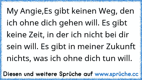 My Angie,
Es gibt keinen Weg, den ich ohne dich gehen will. Es gibt keine Zeit, in der ich nicht bei dir sein will. Es gibt in meiner Zukunft nichts, was ich ohne dich tun will.