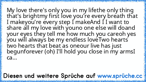 My love there's only you in my life
the only thing that's bright
my first love you're every breath that I make
you're every step I make
And I I want to share all my love with you
no one else will do
and your eyes they tell me how much you care
oh yes you will always be my endless love
Two hearts two hearts that beat as one
our live has just begun
forever (oh) I'll hold you close in my arms
I ca...