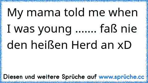 My mama told me when I was young ....... faß nie den heißen Herd an xD