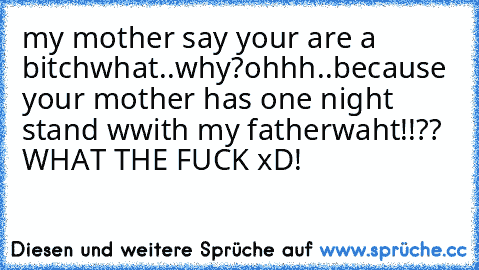 my mother say your are a bitch
what..why?
ohhh..because your mother has one night stand wwith my father
waht!!?? WHAT THE FUCK xD!