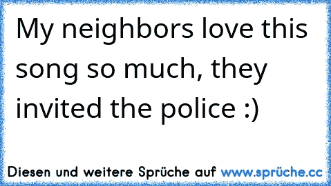 My neighbors love this song so much, they invited the police :)