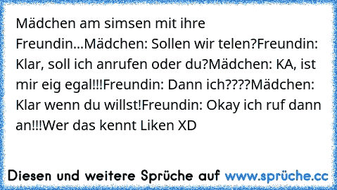 Mädchen am simsen mit ihre Freundin...
Mädchen: Sollen wir telen?
Freundin: Klar, soll ich anrufen oder du?
Mädchen: KA, ist mir eig egal!!!
Freundin: Dann ich????
Mädchen: Klar wenn du willst!
Freundin: Okay ich ruf dann an!!!
Wer das kennt Liken XD