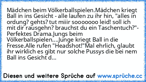 Mädchen beim Völkerballspielen.
Mädchen kriegt Ball in ins Gesicht - alle laufen zu ihr hin, "alles in ordung? gehts? tut miiir sooooooo leid! soll ich mit dir rausgehn? brauchst du ein Taschentuch?"
- Perfektes Drama.
Jungs beim Völkerballspielen.
...Junge kriegt Ball in die Fresse.
Alle rufen "Headshot!"
Mal ehrlich, glaubt ihr wirklich es gibt nur solche Pussys die bei nem Ball ins Gesicht d...