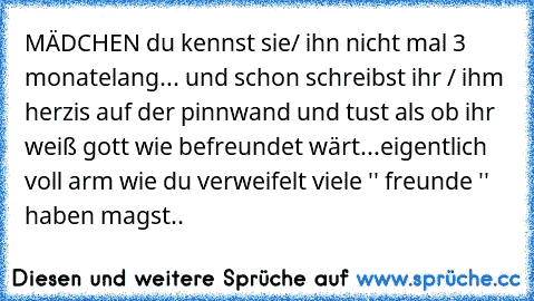 MÄDCHEN du kennst sie/ ihn nicht mal 3 monatelang... und schon schreibst ihr / ihm herzis auf der pinnwand und tust als ob ihr weiß gott wie befreundet wärt...
eigentlich voll arm wie du verweifelt viele '' freunde '' haben magst..