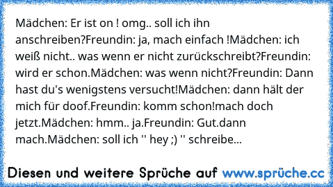 Mädchen: Er ist on ! omg.. soll ich ihn anschreiben?
Freundin: ja, mach einfach !
Mädchen: ich weiß nicht.. was wenn er nicht zurückschreibt?
Freundin: wird er schon.
Mädchen: was wenn nicht?
Freundin: Dann hast du's wenigstens versucht!
Mädchen: dann hält der mich für doof.
Freundin: komm schon!mach doch jetzt.
Mädchen: hmm.. ja.
Freundin: Gut.dann mach.
Mädchen: soll ich '' hey ;) '' schreibe...