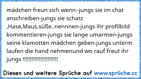 mädchen freun sich wenn:
-jungs sie im chat anschreiben
-jungs sie schatz ,Hase,Maus,süße..nennnen
-jungs ihr profilbild kommentieren
-jungs sie lange umarmen
-jungs seine klamotten mädchen geben
-jungs unterm laufen die hand nehmen
und wo rauf freut ihr jungs♥ !!!!!!!!!!!!!!!!!!!!!!!!