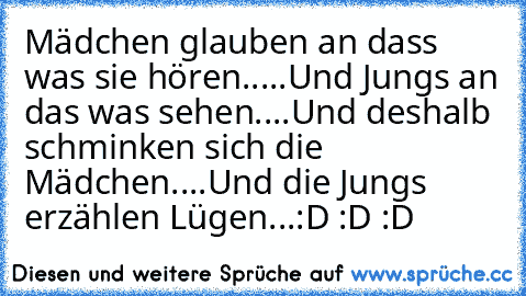 Mädchen glauben an dass was sie hören.....
Und Jungs an das was sehen....
Und deshalb schminken sich die Mädchen....
Und die Jungs erzählen Lügen...:D :D :D