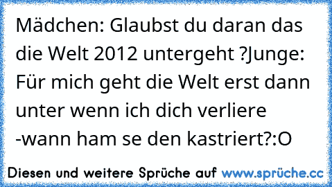 Mädchen: Glaubst du daran das die Welt 2012 untergeht ?
Junge: Für mich geht die Welt erst dann unter wenn ich dich verliere ♥
-wann ham se den kastriert?:O