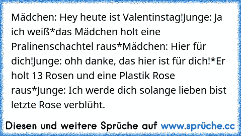 Mädchen: Hey heute ist Valentinstag!
Junge: Ja ich weiß
*das Mädchen holt eine Pralinenschachtel raus*
Mädchen: Hier für dich!
Junge: ohh danke, das hier ist für dich!
*Er holt 13 Rosen und eine Plastik Rose raus*
Junge: Ich werde dich solange lieben bist letzte Rose verblüht.
♥ ♥ ♥ ♥ ♥ ♥ ♥ ♥ ♥ ♥ ♥ ♥ ♥ ♥ ♥