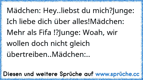 Mädchen: Hey..liebst du mich?
Junge: Ich liebe dich über alles!
Mädchen: Mehr als Fifa !?
Junge: Woah, wir wollen doch nicht gleich übertreiben..
Mädchen:..