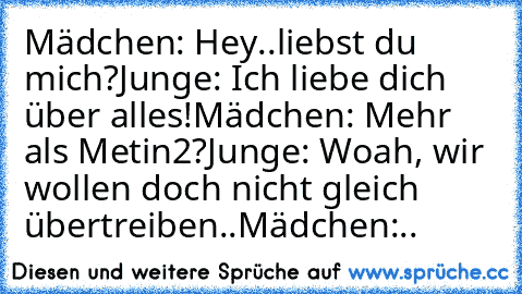 Mädchen: Hey..liebst du mich?
Junge: Ich liebe dich über alles!
Mädchen: Mehr als Metin2?
Junge: Woah, wir wollen doch nicht gleich übertreiben..
Mädchen:..