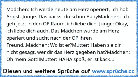 Mädchen: Ich werde heute am Herz operiert, Ich hab Angst..
Junge:﻿ Das packst du schon Baby
Mädchen: Ich geh jetzt in den OP Raum, ich liebe dich. ♥
Junge: Okay, ich liebe dich auch. ♥
Das Mädchen wurde am Herz operiert und sucht nach der OP ihren Freund..
Mädchen: Wo ist er?
Mutter: Haben sie dir nicht gesagt, wer dir das Herz gegeben hat?
Mädchen: Oh mein Gott!!
Mutter: HAHA spaß, er ist kack...