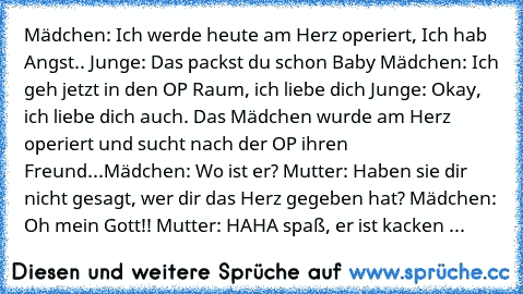 Mädchen: Ich﻿ werde heute am Herz operiert, Ich hab Angst.. Junge: Das packst du schon Baby Mädchen: Ich geh jetzt in den OP Raum, ich liebe dich Junge: Okay, ich liebe dich auch. Das Mädchen wurde am Herz operiert und sucht nach der OP ihren Freund...Mädchen: Wo ist er? Mutter: Haben sie dir nicht gesagt, wer dir das Herz gegeben hat? Mädchen: Oh mein Gott!! Mutter: HAHA﻿ spaß,﻿ er ist kacken ...