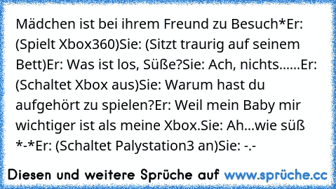 Mädchen ist bei ihrem Freund zu Besuch*
Er: (Spielt Xbox360)
Sie: (Sitzt traurig auf seinem Bett)
Er: Was ist los, Süße?
Sie: Ach, nichts...
...Er: (Schaltet Xbox aus)
Sie: Warum hast du aufgehört zu spielen?
Er: Weil mein Baby mir wichtiger ist als meine Xbox.
Sie: Ah...wie süß *-*
Er: (Schaltet Palystation3 an)
Sie: -.-