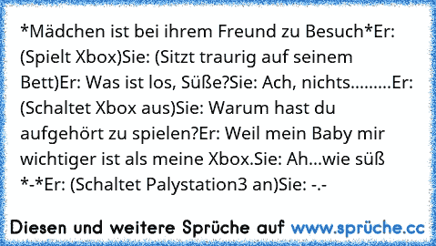 *Mädchen ist bei ihrem Freund zu Besuch*
Er: (Spielt Xbox)
Sie: (Sitzt traurig auf seinem Bett)
Er: Was ist los, Süße?
Sie: Ach, nichts...
......Er: (Schaltet Xbox aus)
Sie: Warum hast du aufgehört zu spielen?
Er: Weil mein Baby mir wichtiger ist als meine Xbox.
Sie: Ah...wie süß *-*
Er: (Schaltet Palystation3 an)
Sie: -.-