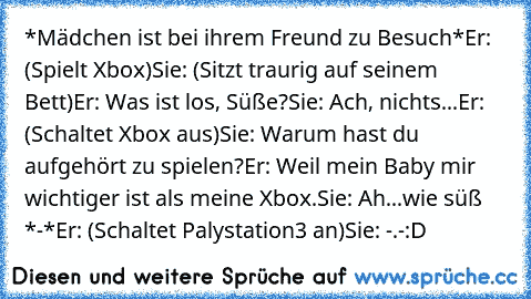 *Mädchen ist bei ihrem Freund zu Besuch*
Er: (Spielt Xbox)
Sie: (Sitzt traurig auf seinem Bett)
Er: Was ist los, Süße?
Sie: Ach, nichts...
Er: (Schaltet Xbox aus)
Sie: Warum hast du aufgehört zu spielen?
Er: Weil mein Baby mir wichtiger ist als meine Xbox.
Sie: Ah...wie süß *-*
Er: (Schaltet Palystation3 an)
Sie: -.-
:D