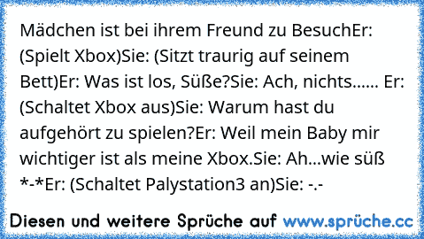 Mädchen ist bei ihrem Freund zu Besuch
Er: (Spielt Xbox)
Sie: (Sitzt traurig auf seinem Bett)
Er: Was ist los, Süße?
Sie: Ach, nichts...
... Er: (Schaltet Xbox aus)
Sie: Warum hast du aufgehört zu spielen?
Er: Weil mein Baby mir wichtiger ist als meine Xbox.
Sie: Ah...wie süß *-*
Er: (Schaltet Palystation3 an)
Sie: -.-