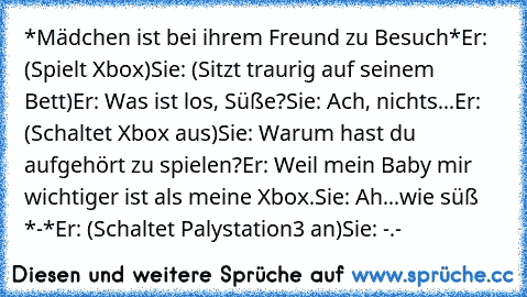 *Mädchen ist bei ihrem Freund zu Besuch*
Er: (Spielt Xbox)
Sie: (Sitzt traurig auf seinem Bett)
Er: Was ist los, Süße?
Sie: Ach, nichts...
Er: (Schaltet Xbox aus)
Sie: Warum hast du aufgehört zu spielen?
Er: Weil mein Baby mir wichtiger ist als meine Xbox.
Sie: Ah...wie süß *-*
Er: (Schaltet Palystation3 an)
Sie: -.-