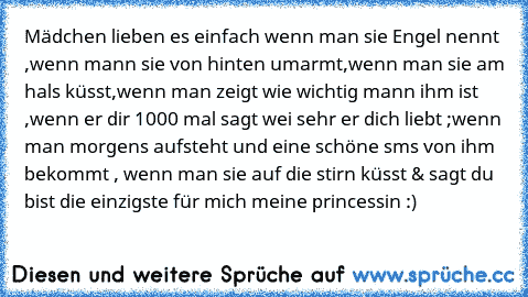 Mädchen lieben es einfach wenn man sie Engel nennt ,wenn mann sie von hinten umarmt,wenn man sie am hals küsst,wenn man zeigt wie wichtig mann ihm ist ,wenn er dir 1000 mal sagt wei sehr er dich liebt ;wenn man morgens aufsteht und eine schöne sms von ihm bekommt , wenn man sie auf die stirn küsst & sagt du bist die einzigste für mich meine princessin :) ♥