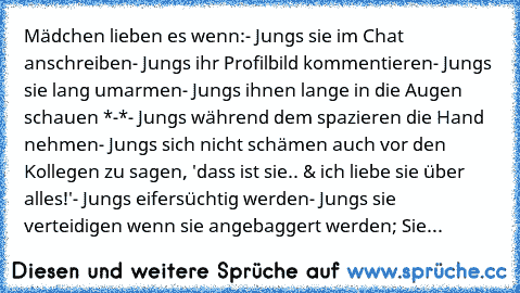 Mädchen lieben es wenn:
- Jungs sie im Chat anschreiben
- Jungs ihr Profilbild kommentieren
- Jungs sie lang umarmen
- Jungs ihnen lange in die Augen schauen *-*
- Jungs während dem spazieren die Hand nehmen
- Jungs sich nicht schämen auch vor den Kollegen zu sagen, 'dass ist sie..♥ & ich liebe sie über alles!'
- Jungs eifersüchtig werden
- Jungs sie verteidigen wenn sie angebaggert werden; Sie...