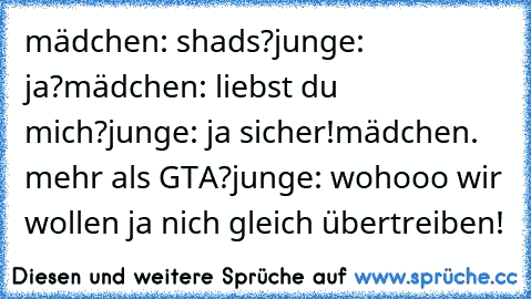 mädchen: shads?
junge: ja?
mädchen: liebst du mich?
junge: ja sicher!
mädchen. mehr als GTA?
junge: wohooo wir wollen ja nich gleich übertreiben!