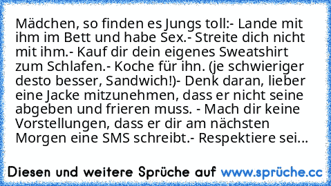 Mädchen, so finden es Jungs toll:
- Lande mit ihm im Bett und habe Sex.
- Streite dich nicht mit ihm.
- Kauf dir dein eigenes Sweatshirt zum Schlafen.
- Koche für ihn. (je schwieriger desto besser, Sandwich!)
- Denk daran, lieber eine Jacke mitzunehmen, dass er nicht seine abgeben und frieren muss.
 - Mach dir keine Vorstellungen, dass er dir am nächsten Morgen eine SMS schreibt.
- Respektiere ...