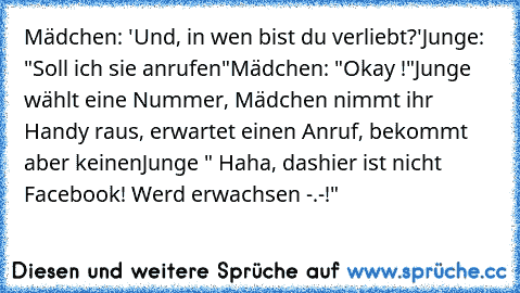 Mädchen: 'Und, in wen bist du verliebt?'
Junge: "Soll ich sie anrufen"
Mädchen: "Okay !"
Junge wählt eine Nummer, Mädchen nimmt ihr Handy raus, erwartet einen Anruf, bekommt aber keinen
Junge " Haha, dashier ist nicht Facebook! Werd erwachsen -.-!"