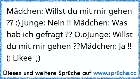 Mädchen: Willst du mit mir gehen ?? :) ♥
Junge: Nein !! 
Mädchen: Was hab ich gefragt ?? O.o
Junge: Willst du mit mir gehen ??
Mädchen: Ja !! (: ♥
Likee ♥ ;)