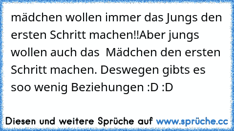 mädchen wollen immer das Jungs den ersten Schritt machen!!
Aber jungs wollen auch das  Mädchen den ersten Schritt machen. Deswegen gibts es soo wenig Beziehungen :D :D