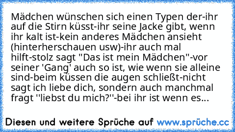 Mädchen wünschen sich einen Typen der
-ihr auf die Stirn küsst
-ihr seine Jacke gibt, wenn ihr kalt ist
-kein anderes Mädchen ansieht (hinterherschauen usw)
-ihr auch mal hilft
-stolz sagt ''Das ist mein Mädchen''
-vor seiner 'Gang' auch so ist, wie wenn sie alleine sind
-beim küssen die augen schließt
-nicht sagt ich liebe dich, sondern auch manchmal fragt ''liebst du mich?''
-bei ihr ist wenn...