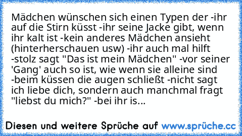 Mädchen wünschen sich einen Typen der
 -ihr auf die Stirn küsst
 -ihr seine Jacke gibt, wenn ihr kalt ist
 -kein anderes Mädchen ansieht (hinterherschauen usw)
 -ihr auch mal hilft
 -stolz sagt ''Das ist mein Mädchen''
 -vor seiner 'Gang' auch so ist, wie wenn sie alleine sind
 -beim küssen die augen schließt
 -nicht sagt ich liebe dich, sondern auch manchmal fragt ''liebst du mich?''
 -bei ihr...