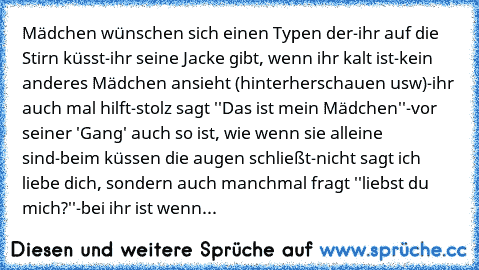 Mädchen wünschen sich einen Typen der
-ihr auf die Stirn küsst
-ihr seine Jacke gibt, wenn ihr kalt ist
-kein anderes Mädchen ansieht (hinterherschauen usw)
-ihr auch mal hilft
-stolz sagt ''Das ist mein Mädchen''
-vor seiner 'Gang' auch so ist, wie wenn sie alleine sind
-beim küssen die augen schließt
-nicht sagt ich liebe dich, sondern auch manchmal fragt ''liebst du mich?''
-bei ihr ist wenn...