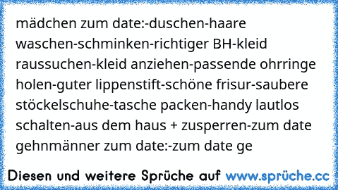 mädchen zum date:
-duschen
-haare waschen
-schminken
-richtiger BH
-kleid raussuchen
-kleid anziehen
-passende ohrringe holen
-guter lippenstift
-schöne frisur
-saubere stöckelschuhe
-tasche packen
-handy lautlos schalten
-aus dem haus + zusperren
-zum date gehn
männer zum date:
-zum date ge