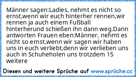 Männer sagen:
Ladies, nehmt es nicht so ernst,
wenn wir euch hinterher rennen,
wir rennen ja auch einem Fußball hinterher
und schießen ihn dann weg.
Dann antworten Frauen eben:
Männer, nehmt es nicht so ernst,
wenn wir sagen wir haben uns in euch verliebt,
denn wir verlieben uns auch in Schuhe
holen uns trotzdem 15 weitere