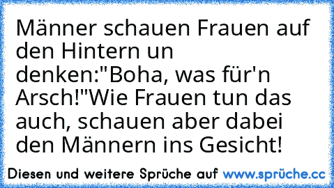 Männer schauen Frauen auf den Hintern un denken:
"Boha, was für'n Arsch!"
Wie Frauen tun das auch, schauen aber dabei den Männern ins Gesicht!