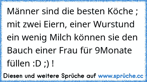 Männer sind die besten Köche ; mit zwei Eiern, einer Wurst
und ein wenig Milch können sie den Bauch einer Frau für 9
Monate füllen :D ;) !