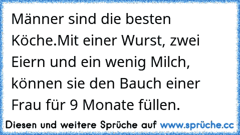 Männer sind die besten Köche.
Mit einer Wurst, zwei Eiern und ein wenig Milch, können sie den Bauch einer Frau für 9 Monate füllen.