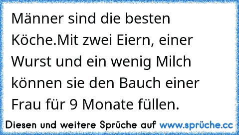 Männer sind die besten Köche.
Mit zwei Eiern, einer Wurst und ein wenig Milch können sie den Bauch einer Frau für 9 Monate füllen.