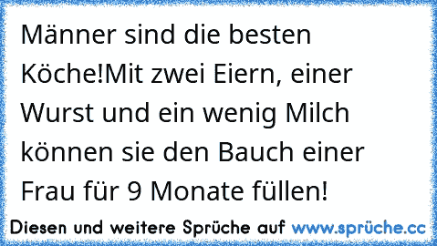 Männer sind die besten Köche!
Mit zwei Eiern, einer Wurst und ein wenig Milch können sie den Bauch einer Frau für 9 Monate füllen!