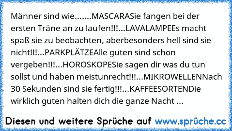 Männer sind wie....
...MASCARA
Sie fangen bei der ersten Träne an zu laufen!!!
...LAVALAMPE
Es macht spaß sie zu beobachten, aber
besonders hell sind sie nicht!!!
...PARKPLÄTZE
Alle guten sind schon vergeben!!!
...HOROSKOPE
Sie sagen dir was du tun sollst und haben meist
unrecht!!!
...MIKROWELLEN
Nach 30 Sekunden sind sie fertig!!!
...KAFFEESORTEN
Die wirklich guten halten dich die ganze Nacht ...