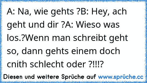 A: Na, wie gehts ?
B: Hey, ach geht und dir ?
A: Wieso was los.?
Wenn man schreibt geht so, dann gehts einem doch cnith schlecht oder ?!!!?