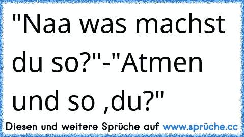 "Naa was machst du so?"-"Atmen und so ,du?"