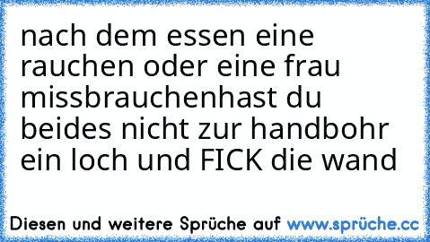 nach dem essen eine rauchen oder eine frau missbrauchen
hast du beides nicht zur hand
bohr ein loch und FICK die wand