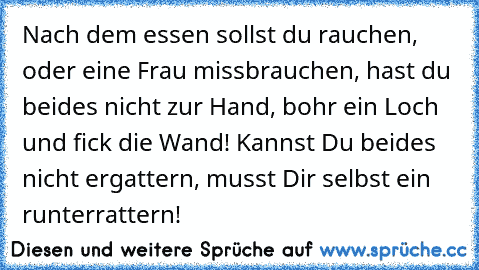 Nach dem essen sollst du rauchen, oder eine Frau missbrauchen, hast du beides nicht zur Hand, bohr ein Loch und fick die Wand! Kannst Du beides nicht ergattern, musst Dir selbst ein runterrattern!