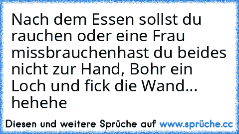 Nach dem Essen sollst du rauchen oder eine Frau missbrauchen
hast du beides nicht zur Hand, Bohr ein Loch und fick die Wand... 
hehehe