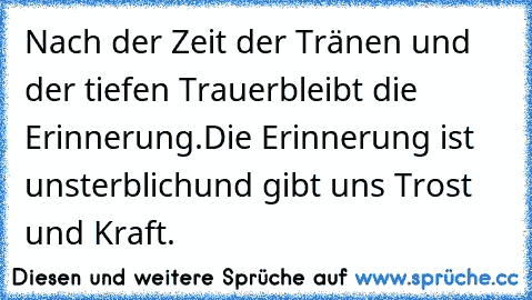 Nach der Zeit der Tränen und der tiefen Trauer
bleibt die Erinnerung.
Die Erinnerung ist unsterblich
und gibt uns Trost und Kraft.