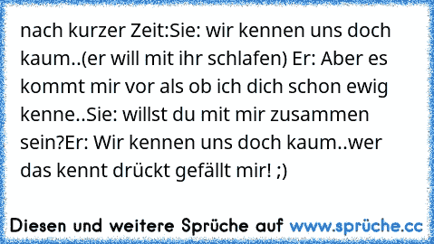 nach kurzer Zeit:
Sie: wir kennen uns doch kaum..
(er will mit ihr schlafen) Er: Aber es kommt mir vor als ob ich dich schon ewig kenne..
Sie: willst du mit mir zusammen sein?
Er: Wir kennen uns doch kaum..
wer das kennt drückt gefällt mir! ;)