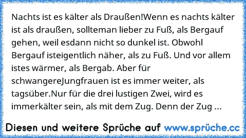 Nachts ist es kälter als Draußen!
Wenn es nachts kälter ist als draußen, sollte
man lieber zu Fuß, als Bergauf gehen, weil es
dann nicht so dunkel ist. Obwohl Bergauf ist
eigentlich näher, als zu Fuß. Und vor allem ist
es wärmer, als Bergab. Aber für schwangere
Jungfrauen ist es immer weiter, als tagsüber.
Nur für die drei lustigen Zwei, wird es immer
kälter sein, als mit dem Zug. Denn der Zug fäh...